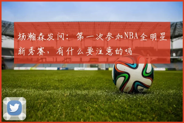 杨瀚森发问：第一次参加NBA全明星新秀赛，有什么要注意的吗