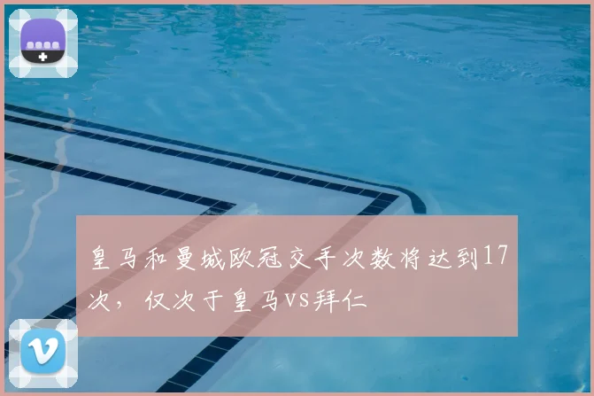 皇马和曼城欧冠交手次数将达到17次，仅次于皇马vs拜仁