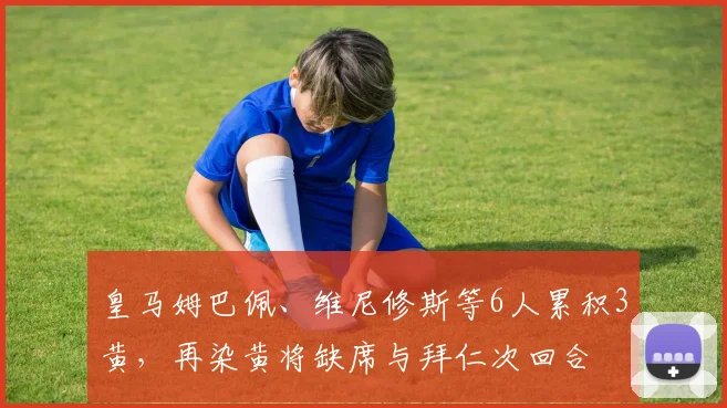 皇马姆巴佩、维尼修斯等6人累积3黄，再染黄将缺席与拜仁次回合